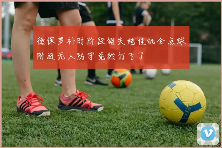 德保罗补时阶段错失绝佳机会点球附近无人防守竟然打飞了