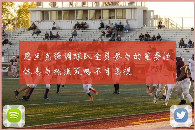 恩里克强调球队全员参与的重要性休息与轮换策略不可忽视