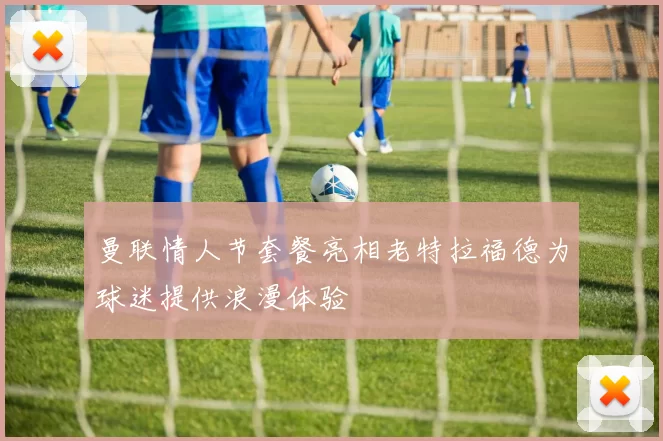 曼联情人节套餐亮相老特拉福德为球迷提供浪漫体验
