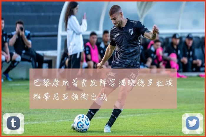 巴黎摩纳哥首发阵容揭晓德罗杜埃维蒂尼亚领衔出战