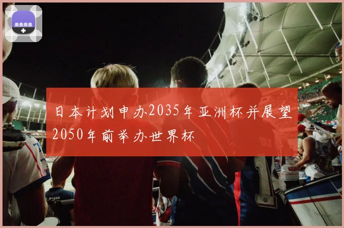 日本计划申办2035年亚洲杯并展望2050年前举办世界杯