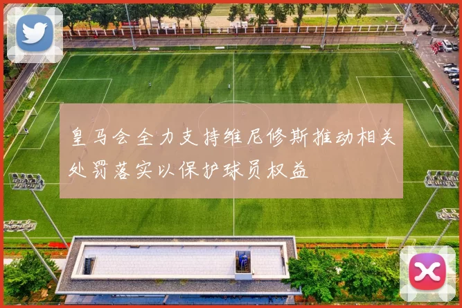 皇马会全力支持维尼修斯推动相关处罚落实以保护球员权益