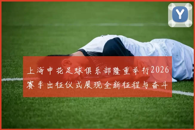 上海申花足球俱乐部隆重举行2026赛季出征仪式展现全新征程与奋斗目标