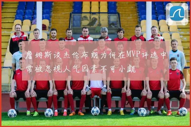 詹姆斯谈杰伦布朗为何在MVP评选中常被忽视人气因素不可小觑