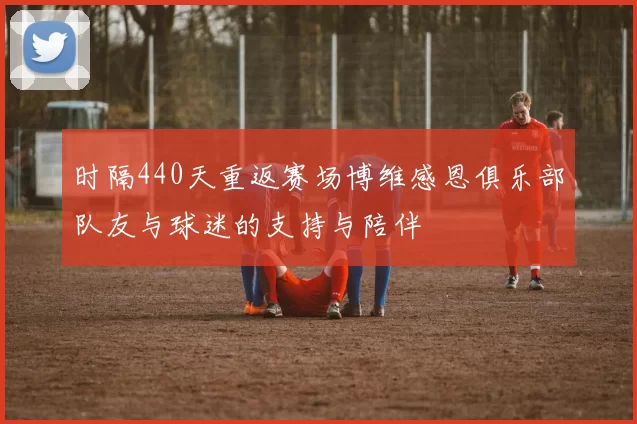 时隔440天重返赛场博维感恩俱乐部队友与球迷的支持与陪伴