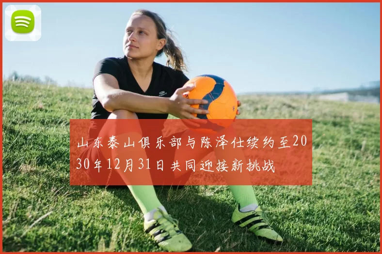 山东泰山俱乐部与陈泽仕续约至2030年12月31日共同迎接新挑战