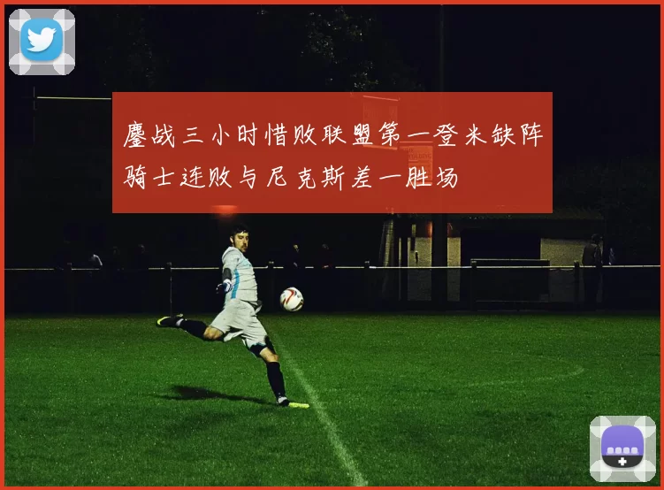 鏖战三小时惜败联盟第一登米缺阵骑士连败与尼克斯差一胜场