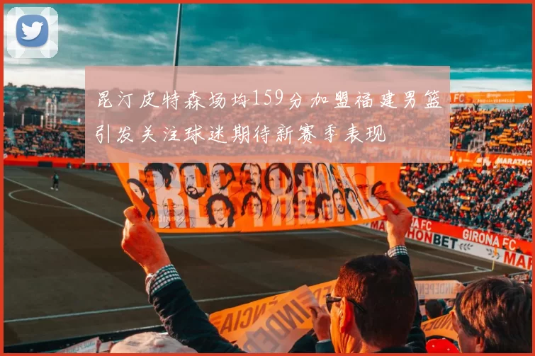 昆汀皮特森场均159分加盟福建男篮引发关注球迷期待新赛季表现