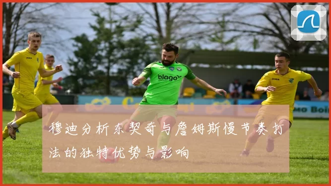 穆迪分析东契奇与詹姆斯慢节奏打法的独特优势与影响