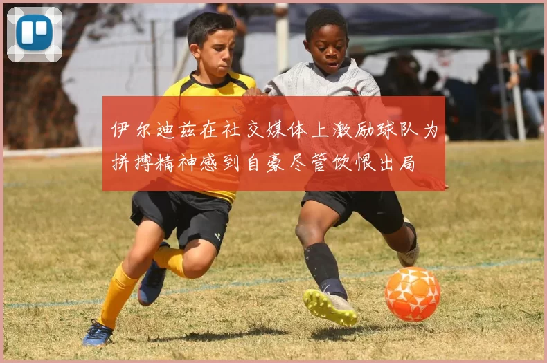 伊尔迪兹在社交媒体上激励球队为拼搏精神感到自豪尽管饮恨出局