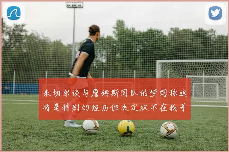 米切尔谈与詹姆斯同队的梦想称这将是特别的经历但决定权不在我手中