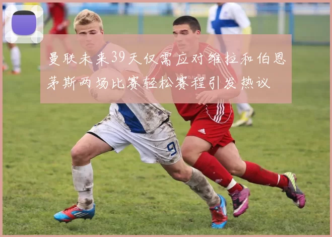 曼联未来39天仅需应对维拉和伯恩茅斯两场比赛轻松赛程引发热议