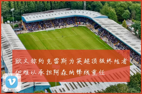 欧文称约克雷斯为英超顶级终结者但难以承担阿森纳锋线重任