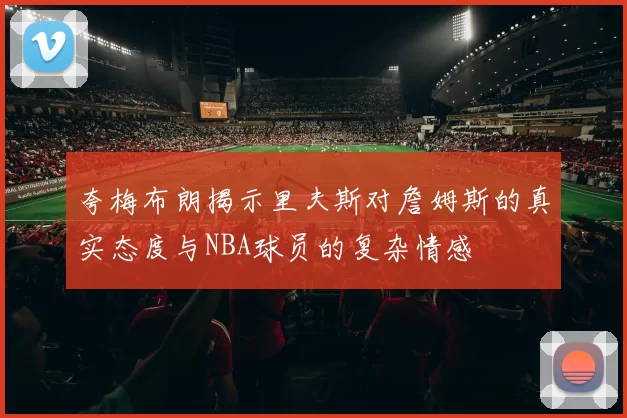 夸梅布朗揭示里夫斯对詹姆斯的真实态度与NBA球员的复杂情感