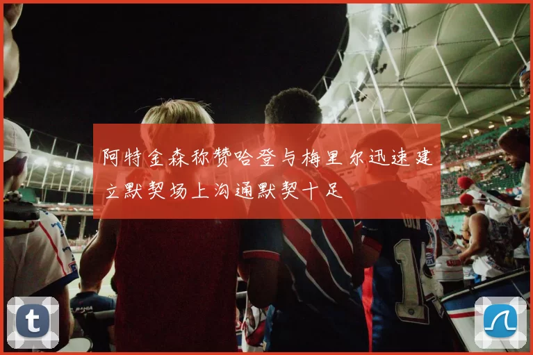 阿特金森称赞哈登与梅里尔迅速建立默契场上沟通默契十足