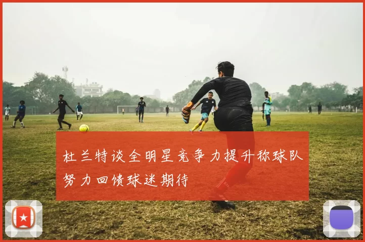 杜兰特谈全明星竞争力提升称球队努力回馈球迷期待