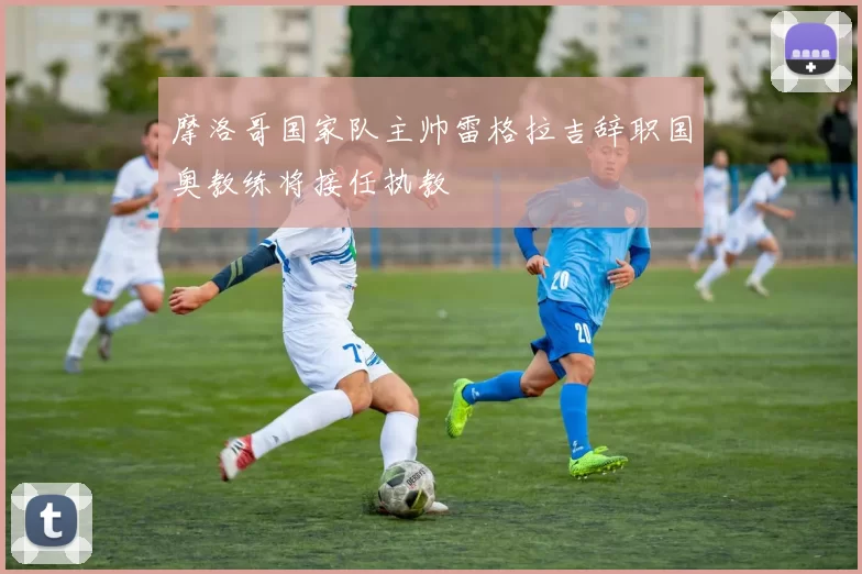 摩洛哥国家队主帅雷格拉吉辞职国奥教练将接任执教