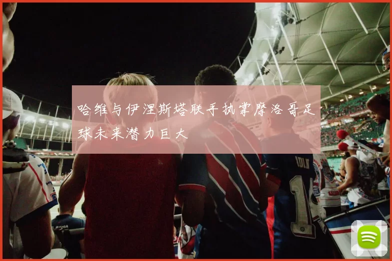 哈维与伊涅斯塔联手执掌摩洛哥足球未来潜力巨大