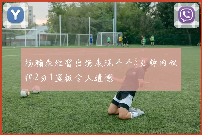 杨瀚森短暂出场表现平平5分钟内仅得2分1篮板令人遗憾