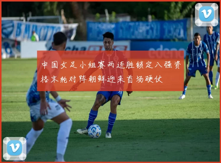 中国女足小组赛两连胜锁定八强资格末轮对阵朝鲜迎来首场硬仗