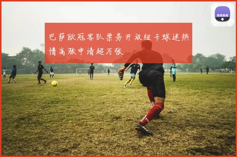 巴萨欧冠客队票务开放纽卡球迷热情高涨申请超万张