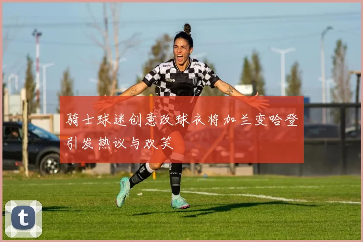 骑士球迷创意改球衣将加兰变哈登引发热议与欢笑