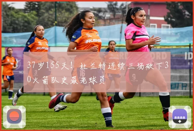 37岁155天！杜兰特连续三场砍下30火箭队史最老球员