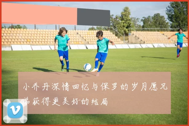 小乔丹深情回忆与保罗的岁月愿兄弟获得更美好的结局