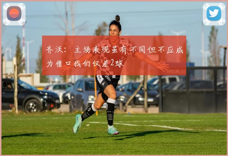 齐沃：主场表现虽有不同但不应成为借口我们仅差2球