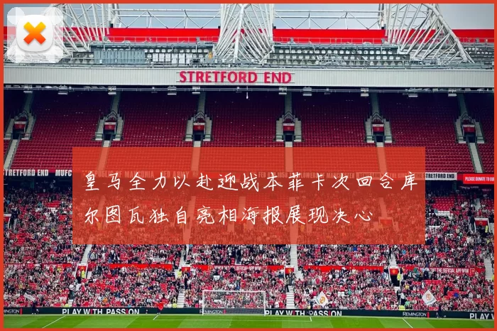 皇马全力以赴迎战本菲卡次回合库尔图瓦独自亮相海报展现决心